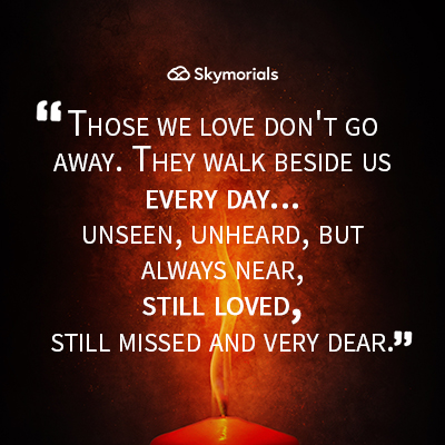Those we love don't go away, they walk beside us every day...unseen, unheard, but always near, still loved, still missed, and very dear