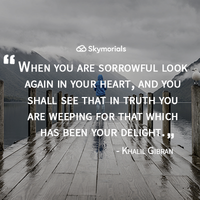 When you are sorrowful look again in your heart, and you shall see that in truth you are weeping for that which has been your delight.